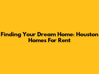 Finding Your Dream Home: Houston Homes For Rent