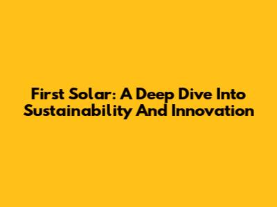 First Solar: A Deep Dive Into Sustainability And Innovation