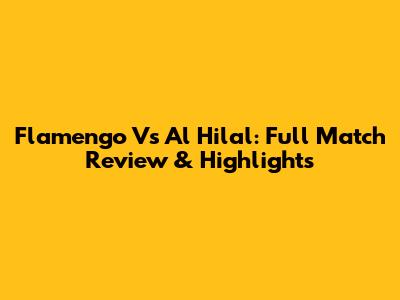 Flamengo Vs Al Hilal: Full Match Review & Highlights