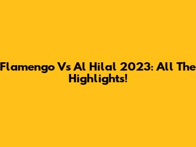 Flamengo Vs Al Hilal 2023: All The Highlights!
