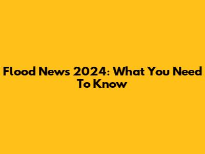 Flood News 2024: What You Need To Know