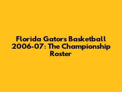 Florida Gators Basketball 2006-07: The Championship Roster