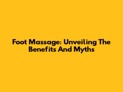 Foot Massage: Unveiling The Benefits And Myths