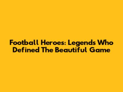 Football Heroes: Legends Who Defined The Beautiful Game