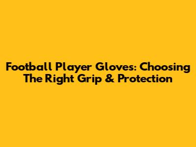 Football Player Gloves: Choosing The Right Grip & Protection
