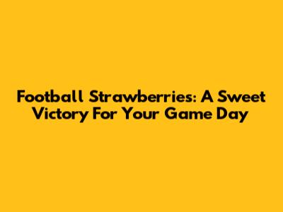 Football Strawberries: A Sweet Victory For Your Game Day