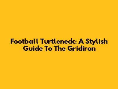 Football Turtleneck: A Stylish Guide To The Gridiron