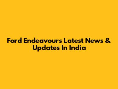 Ford Endeavour's Latest News & Updates In India