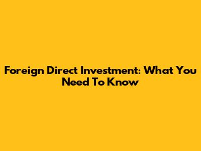 Foreign Direct Investment: What You Need To Know