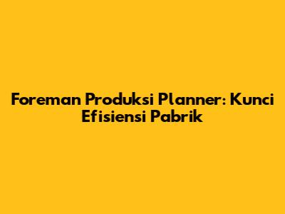 Foreman Produksi Planner: Kunci Efisiensi Pabrik