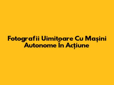Fotografii Uimitoare Cu Mașini Autonome În Acțiune