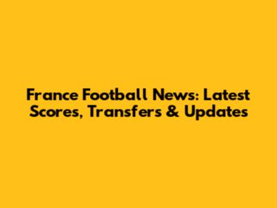 France Football News: Latest Scores, Transfers & Updates