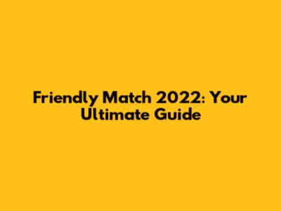 Friendly Match 2022: Your Ultimate Guide