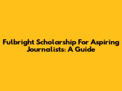 Fulbright Scholarship For Aspiring Journalists: A Guide
