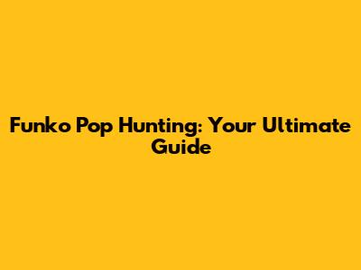 Funko Pop Hunting: Your Ultimate Guide