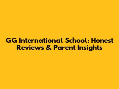 GG International School: Honest Reviews & Parent Insights