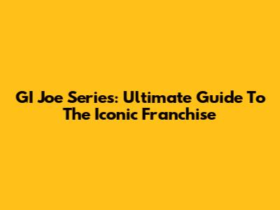 GI Joe Series: Ultimate Guide To The Iconic Franchise