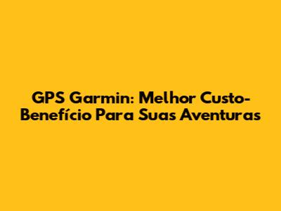 GPS Garmin: Melhor Custo-Benefício Para Suas Aventuras