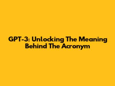 GPT-3: Unlocking The Meaning Behind The Acronym