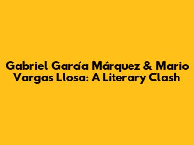 Gabriel García Márquez & Mario Vargas Llosa: A Literary Clash