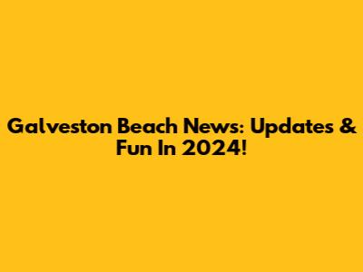 Galveston Beach News: Updates & Fun In 2024!