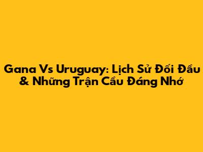 Gana Vs Uruguay: Lịch Sử Đối Đầu & Những Trận Cầu Đáng Nhớ