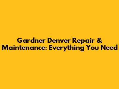 Gardner Denver Repair & Maintenance: Everything You Need
