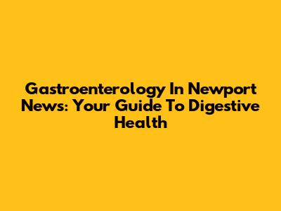 Gastroenterology In Newport News: Your Guide To Digestive Health