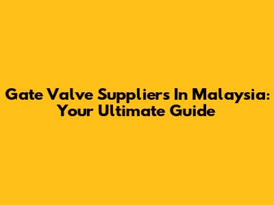Gate Valve Suppliers In Malaysia: Your Ultimate Guide