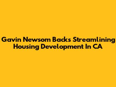 Gavin Newsom Backs Streamlining Housing Development In CA