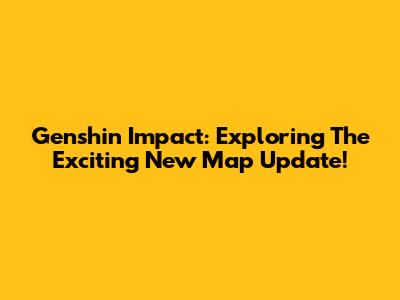 Genshin Impact: Exploring The Exciting New Map Update!
