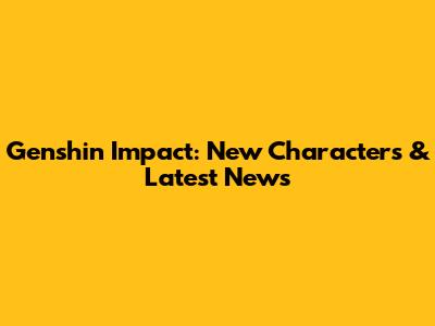 Genshin Impact: New Characters & Latest News