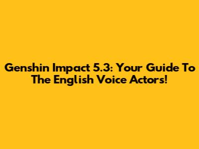 Genshin Impact 5.3: Your Guide To The English Voice Actors!