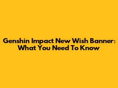 Genshin Impact New Wish Banner: What You Need To Know