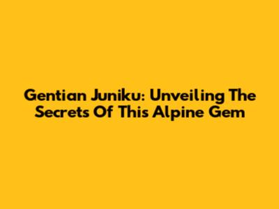 Gentian Juniku: Unveiling The Secrets Of This Alpine Gem