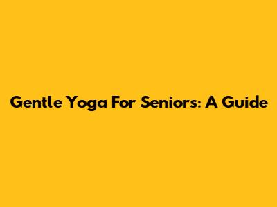 Gentle Yoga For Seniors: A Guide