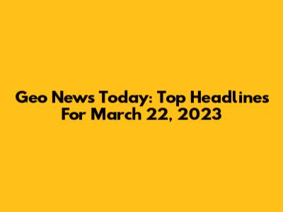 Geo News Today: Top Headlines For March 22, 2023