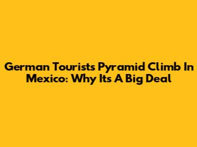 German Tourist's Pyramid Climb In Mexico: Why It's A Big Deal