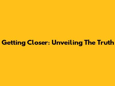 Getting Closer: Unveiling The Truth