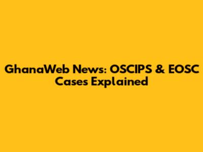 GhanaWeb News: OSCIPS & EOSC Cases Explained