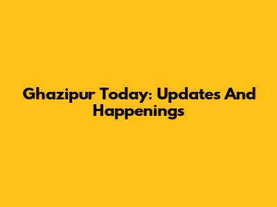 Ghazipur Today: Updates And Happenings