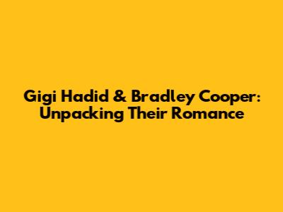 Gigi Hadid & Bradley Cooper: Unpacking Their Romance