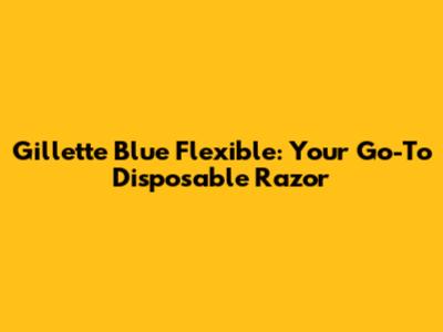 Gillette Blue Flexible: Your Go-To Disposable Razor