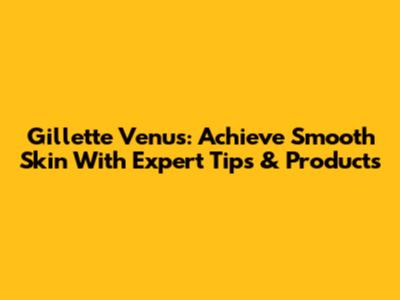 Gillette Venus: Achieve Smooth Skin With Expert Tips & Products
