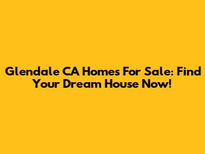 Glendale CA Homes For Sale: Find Your Dream House Now!