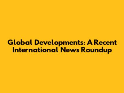 Global Developments: A Recent International News Roundup
