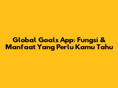 Global Goals App: Fungsi & Manfaat Yang Perlu Kamu Tahu
