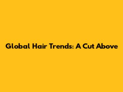 Global Hair Trends: A Cut Above