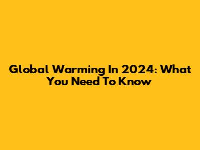 Global Warming In 2024: What You Need To Know