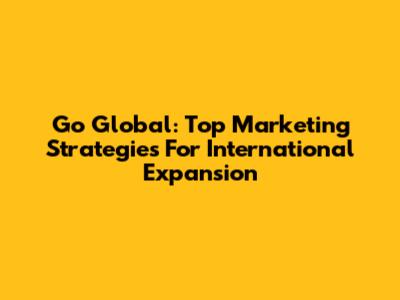 Go Global: Top Marketing Strategies For International Expansion